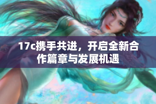 17c携手共进，开启全新合作篇章与发展机遇