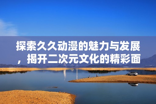 探索久久动漫的魅力与发展，揭开二次元文化的精彩面纱
