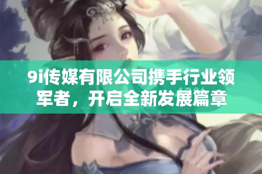 9i传媒有限公司携手行业领军者，开启全新发展篇章