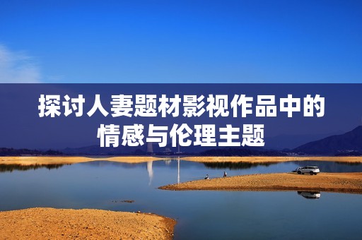 探讨人妻题材影视作品中的情感与伦理主题