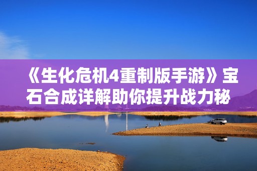 《生化危机4重制版手游》宝石合成详解助你提升战力秘籍