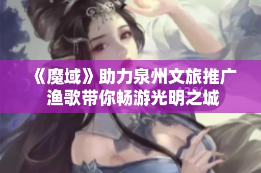 《魔域》助力泉州文旅推广 渔歌带你畅游光明之城