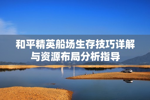 和平精英船场生存技巧详解与资源布局分析指导
