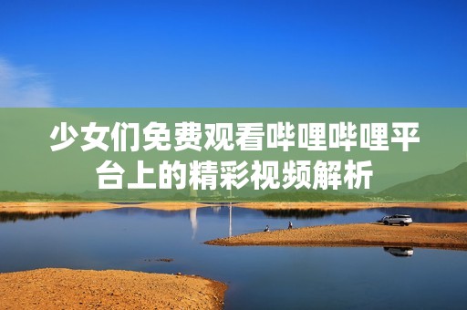 少女们免费观看哔哩哔哩平台上的精彩视频解析