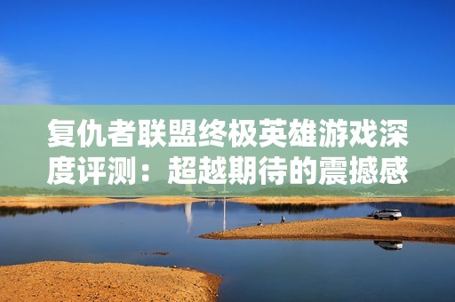 复仇者联盟终极英雄游戏深度评测：超越期待的震撼感受与创新玩法解析