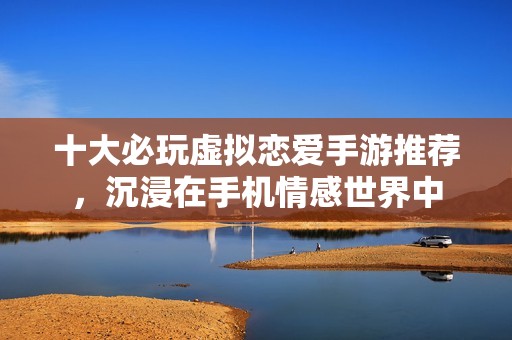 十大必玩虚拟恋爱手游推荐，沉浸在手机情感世界中