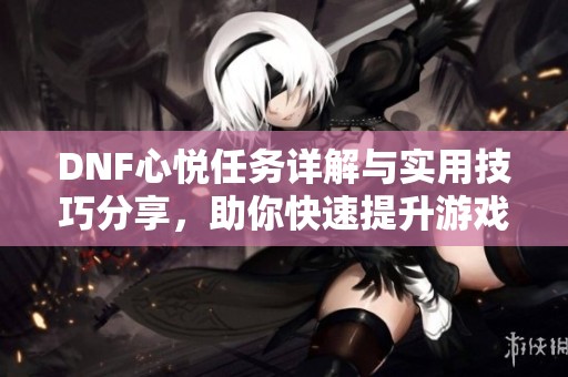 DNF心悦任务详解与实用技巧分享，助你快速提升游戏体验