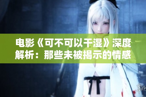 电影《可不可以干湿》深度解析：那些未被揭示的情感和冲突