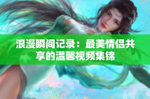 浪漫瞬间记录：最美情侣共享的温馨视频集锦