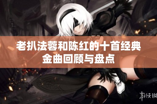 老扒法蓉和陈红的十首经典金曲回顾与盘点