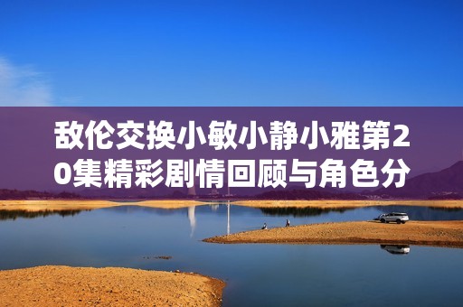 敌伦交换小敏小静小雅第20集精彩剧情回顾与角色分析