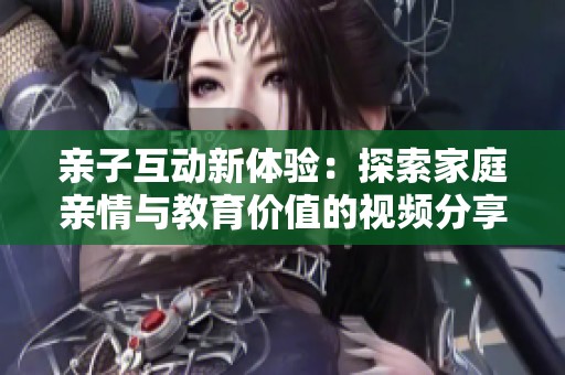 亲子互动新体验：探索家庭亲情与教育价值的视频分享