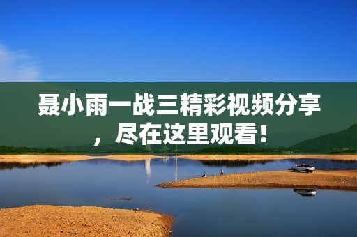 聂小雨一战三精彩视频分享，尽在这里观看！