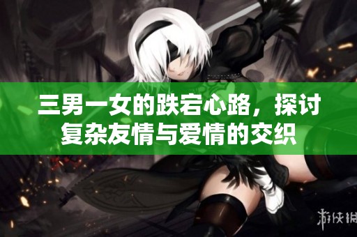 三男一女的跌宕心路，探讨复杂友情与爱情的交织