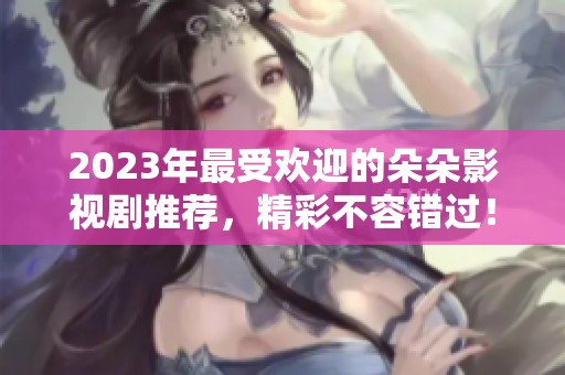 2023年最受欢迎的朵朵影视剧推荐，精彩不容错过！