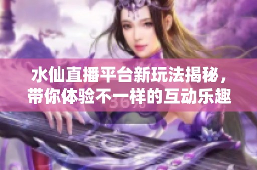 水仙直播平台新玩法揭秘，带你体验不一样的互动乐趣
