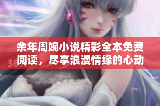 余年周婉小说精彩全本免费阅读，尽享浪漫情缘的心动旅程