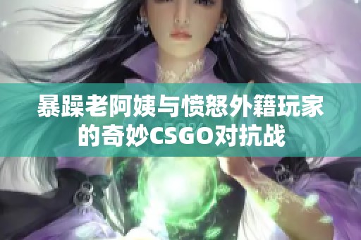 暴躁老阿姨与愤怒外籍玩家的奇妙CSGO对抗战
