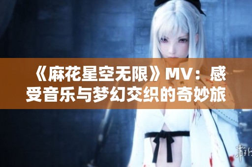 《麻花星空无限》MV：感受音乐与梦幻交织的奇妙旅程