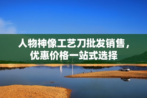 人物神像工艺刀批发销售，优惠价格一站式选择