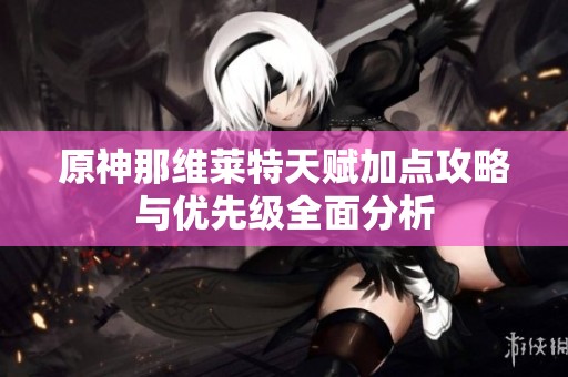 原神那维莱特天赋加点攻略与优先级全面分析
