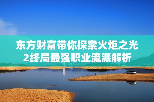 东方财富带你探索火炬之光2终局最强职业流派解析