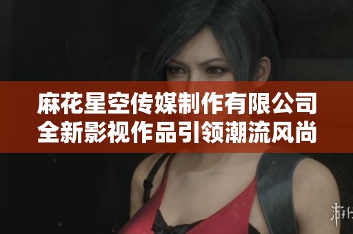 麻花星空传媒制作有限公司全新影视作品引领潮流风尚