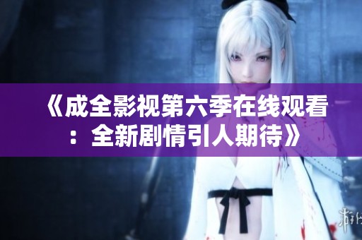 《成全影视第六季在线观看：全新剧情引人期待》