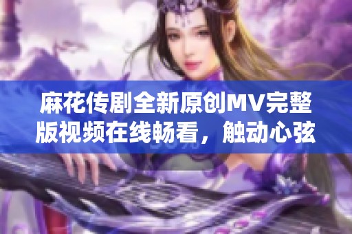 麻花传剧全新原创MV完整版视频在线畅看，触动心弦的精彩演绎