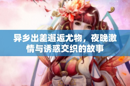 异乡出差邂逅尤物，夜晚激情与诱惑交织的故事