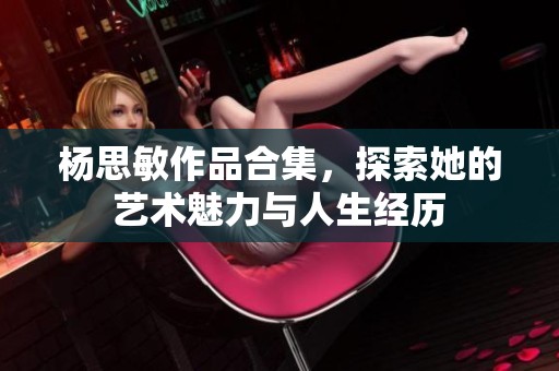 杨思敏作品合集，探索她的艺术魅力与人生经历