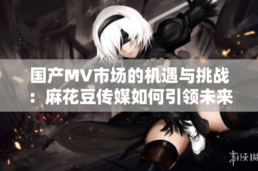 国产MV市场的机遇与挑战：麻花豆传媒如何引领未来发展