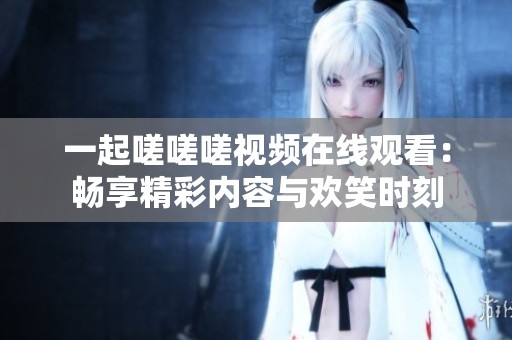 一起嗟嗟嗟视频在线观看：畅享精彩内容与欢笑时刻