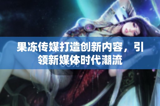 果冻传媒打造创新内容，引领新媒体时代潮流