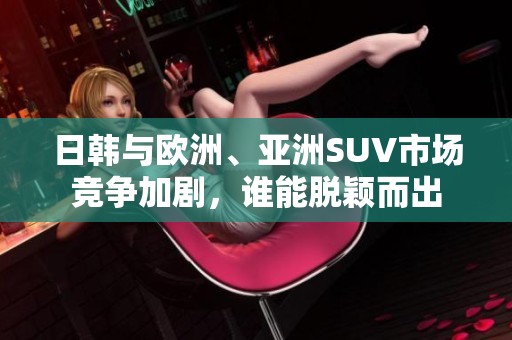日韩与欧洲、亚洲SUV市场竞争加剧，谁能脱颖而出