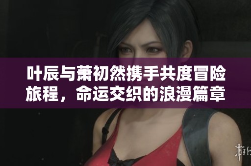 叶辰与萧初然携手共度冒险旅程，命运交织的浪漫篇章