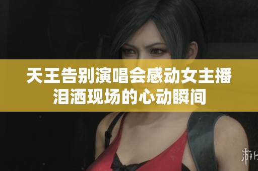 天王告别演唱会感动女主播泪洒现场的心动瞬间