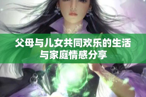 父母与儿女共同欢乐的生活与家庭情感分享