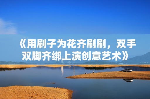 《用刷子为花齐刷刷，双手双脚齐绑上演创意艺术》