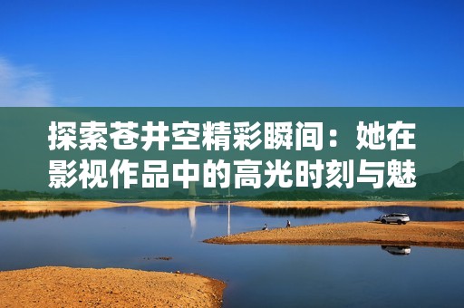 探索苍井空精彩瞬间：她在影视作品中的高光时刻与魅力解析