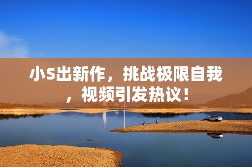 小S出新作，挑战极限自我，视频引发热议！
