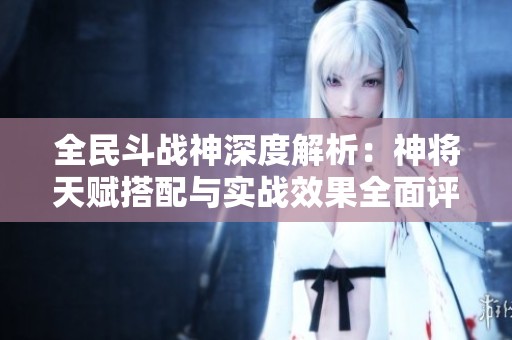 全民斗战神深度解析：神将天赋搭配与实战效果全面评测与指南