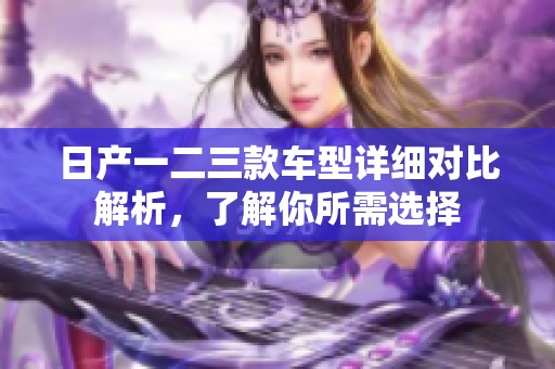 日产一二三款车型详细对比解析，了解你所需选择