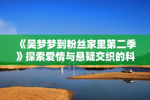 《吴梦梦到粉丝家里第二季》探索爱情与悬疑交织的科幻奇幻之旅