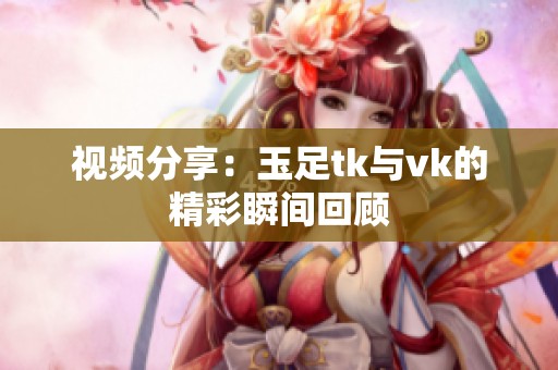 视频分享：玉足tk与vk的精彩瞬间回顾