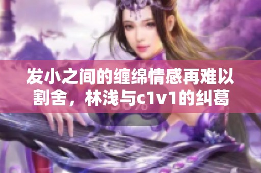发小之间的缠绵情感再难以割舍，林浅与c1v1的纠葛故事