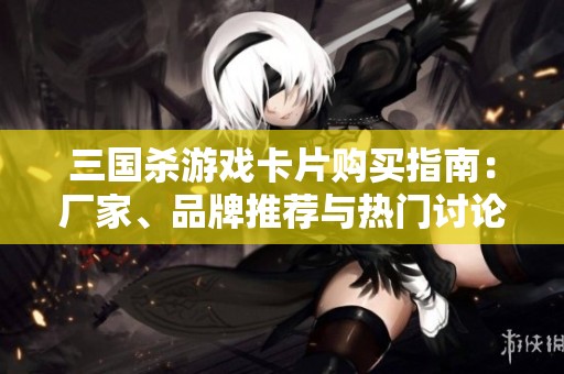三国杀游戏卡片购买指南：厂家、品牌推荐与热门讨论汇总