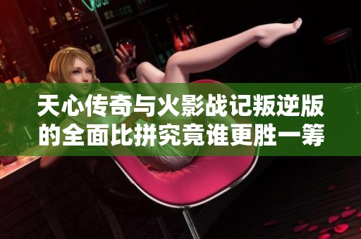 天心传奇与火影战记叛逆版的全面比拼究竟谁更胜一筹