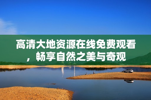 高清大地资源在线免费观看，畅享自然之美与奇观