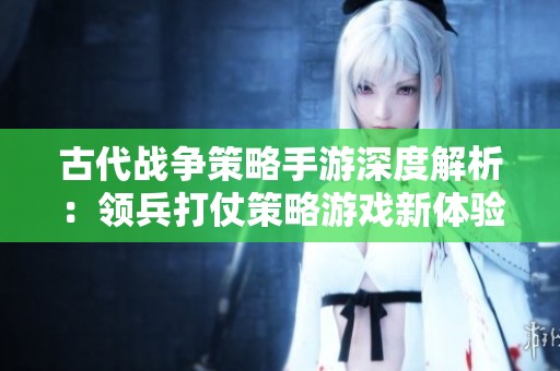 古代战争策略手游深度解析：领兵打仗策略游戏新体验
